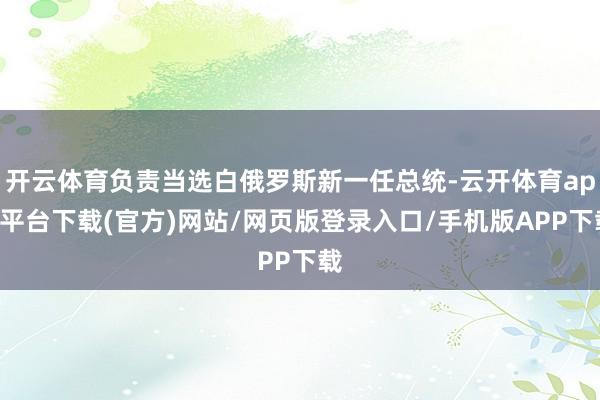 开云体育负责当选白俄罗斯新一任总统-云开体育app平台下载(官方)网站/网页版登录入口/手机版APP下载