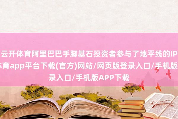 云开体育阿里巴巴手脚基石投资者参与了地平线的IPO-云开体育app平台下载(官方)网站/网页版登录入口/手机版APP下载
