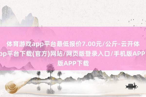体育游戏app平台最低报价7.00元/公斤-云开体育app平台下载(官方)网站/网页版登录入口/手机版APP下载