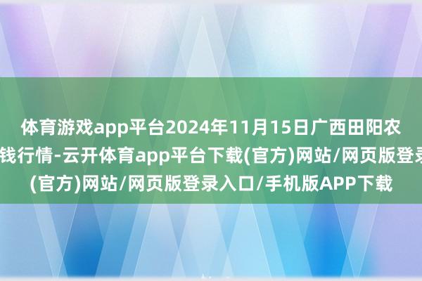 体育游戏app平台2024年11月15日广西田阳农副居品概述批发商场价钱行情-云开体育app平台下载(官方)网站/网页版登录入口/手机版APP下载