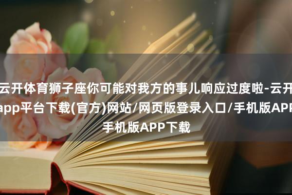 云开体育狮子座你可能对我方的事儿响应过度啦-云开体育app平台下载(官方)网站/网页版登录入口/手机版APP下载