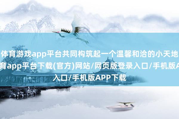 体育游戏app平台共同构筑起一个温馨和洽的小天地-云开体育app平台下载(官方)网站/网页版登录入口/手机版APP下载