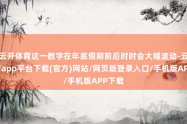 云开体育这一数字在年底假期前后时时会大幅波动-云开体育app平台下载(官方)网站/网页版登录入口/手机版APP下载