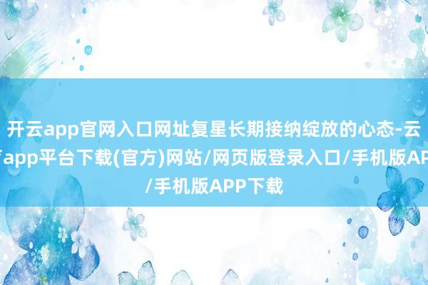 开云app官网入口网址复星长期接纳绽放的心态-云开体育app平台下载(官方)网站/网页版登录入口/手机版APP下载