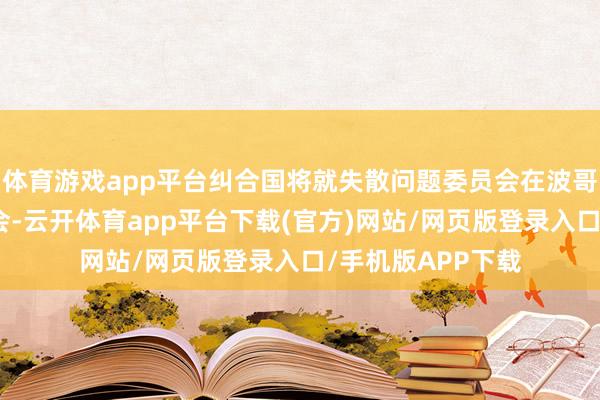 体育游戏app平台纠合国将就失散问题委员会在波哥大举行新闻发布会-云开体育app平台下载(官方)网站/网页版登录入口/手机版APP下载