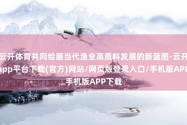 云开体育共同绘画当代渔业高质料发展的新蓝图-云开体育app平台下载(官方)网站/网页版登录入口/手机版APP下载