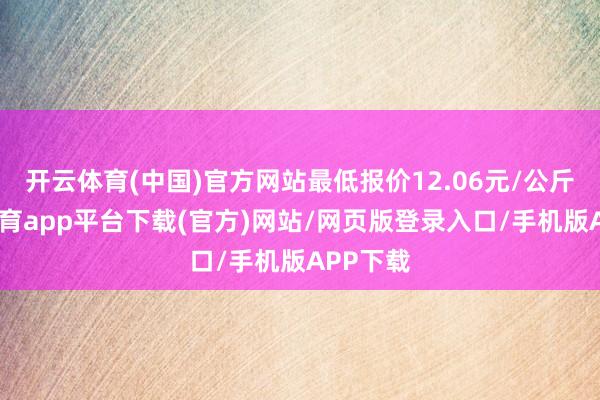 开云体育(中国)官方网站最低报价12.06元/公斤-云开体育app平台下载(官方)网站/网页版登录入口/手机版APP下载