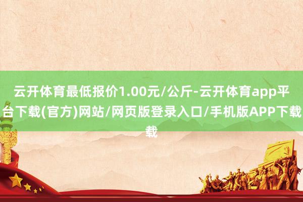 云开体育最低报价1.00元/公斤-云开体育app平台下载(官方)网站/网页版登录入口/手机版APP下载
