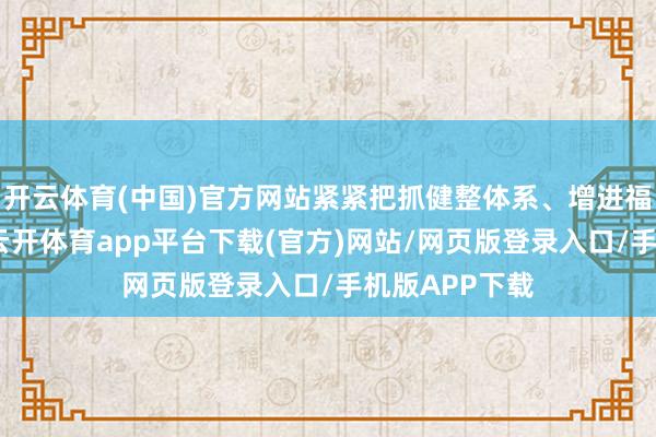 开云体育(中国)官方网站紧紧把抓健整体系、增进福祉的总要求-云开体育app平台下载(官方)网站/网页版登录入口/手机版APP下载