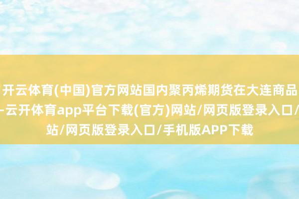 开云体育(中国)官方网站国内聚丙烯期货在大连商品来回所上市来回-云开体育app平台下载(官方)网站/网页版登录入口/手机版APP下载