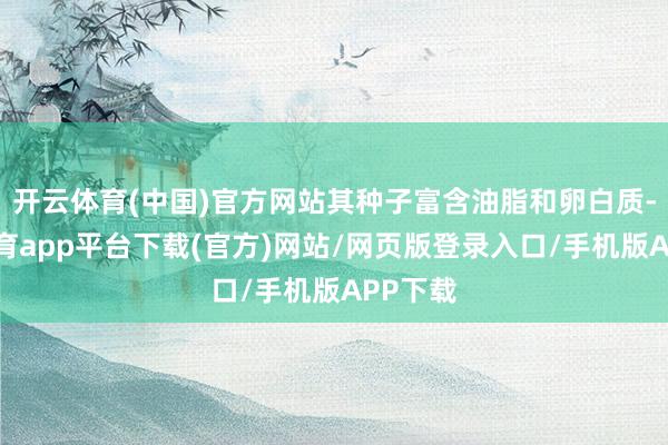开云体育(中国)官方网站其种子富含油脂和卵白质-云开体育app平台下载(官方)网站/网页版登录入口/手机版APP下载