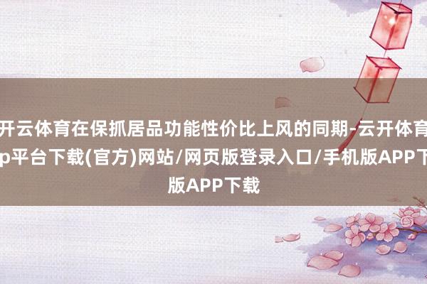 开云体育在保抓居品功能性价比上风的同期-云开体育app平台下载(官方)网站/网页版登录入口/手机版APP下载