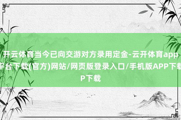 开云体育当今已向交游对方录用定金-云开体育app平台下载(官方)网站/网页版登录入口/手机版APP下载