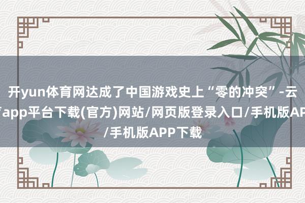 开yun体育网达成了中国游戏史上“零的冲突”-云开体育app平台下载(官方)网站/网页版登录入口/手机版APP下载