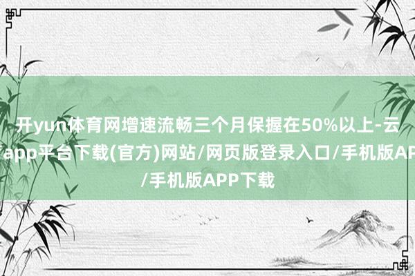 开yun体育网增速流畅三个月保握在50%以上-云开体育app平台下载(官方)网站/网页版登录入口/手机版APP下载