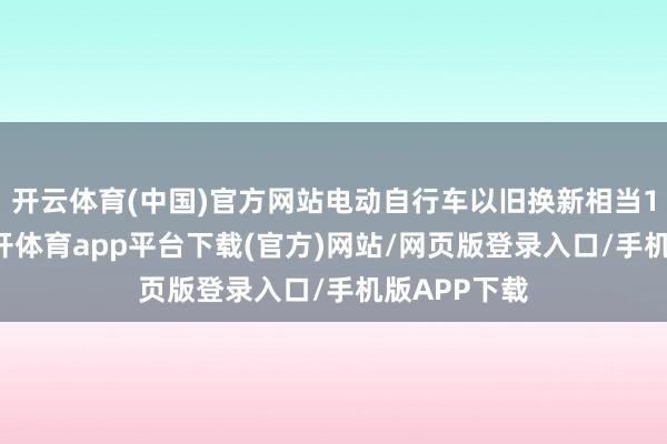 开云体育(中国)官方网站电动自行车以旧换新相当100万辆-云开体育app平台下载(官方)网站/网页版登录入口/手机版APP下载