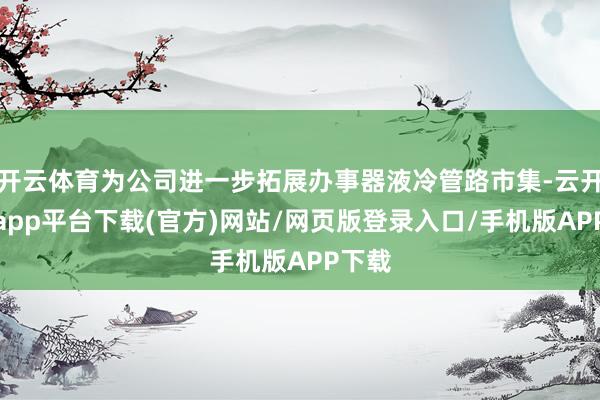开云体育为公司进一步拓展办事器液冷管路市集-云开体育app平台下载(官方)网站/网页版登录入口/手机版APP下载