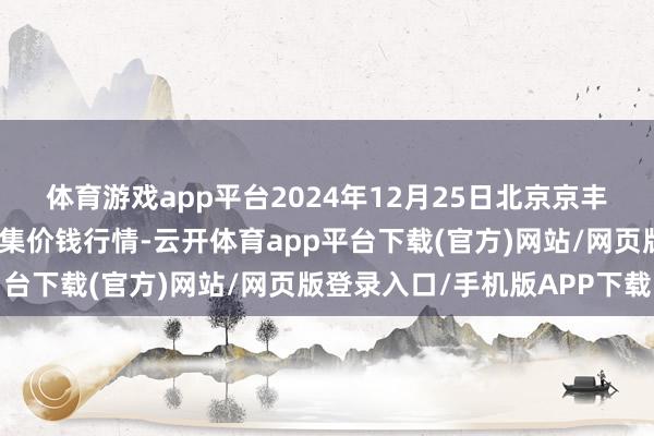 体育游戏app平台2024年12月25日北京京丰岳各庄农副居品批发市集价钱行情-云开体育app平台下载(官方)网站/网页版登录入口/手机版APP下载