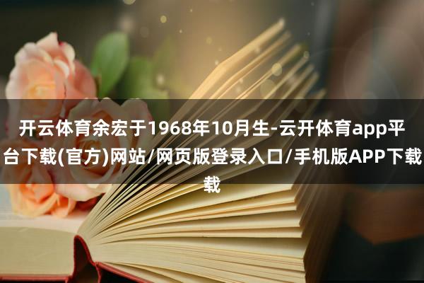 开云体育余宏于1968年10月生-云开体育app平台下载(官方)网站/网页版登录入口/手机版APP下载