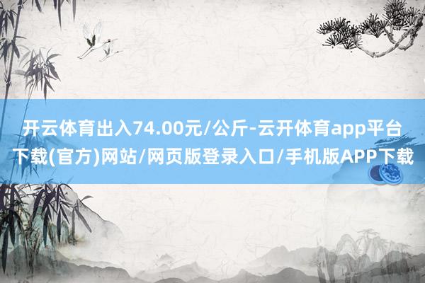 开云体育出入74.00元/公斤-云开体育app平台下载(官方)网站/网页版登录入口/手机版APP下载