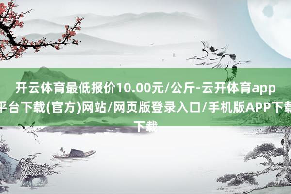 开云体育最低报价10.00元/公斤-云开体育app平台下载(官方)网站/网页版登录入口/手机版APP下载