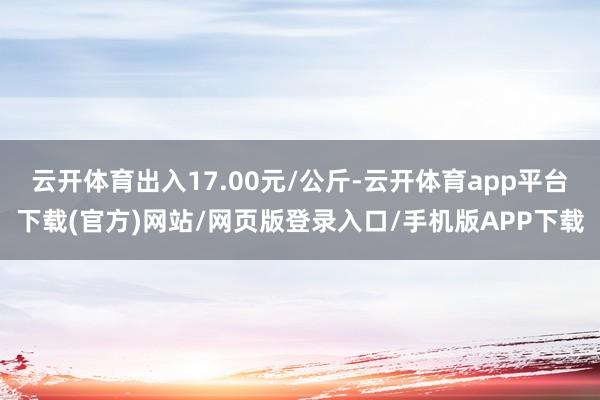 云开体育出入17.00元/公斤-云开体育app平台下载(官方)网站/网页版登录入口/手机版APP下载