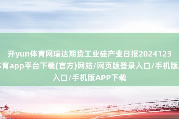 开yun体育网瑞达期货工业硅产业日报20241231-云开体育app平台下载(官方)网站/网页版登录入口/手机版APP下载