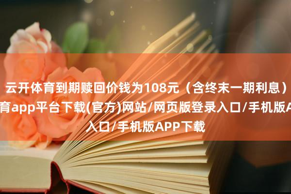 云开体育到期赎回价钱为108元（含终末一期利息）-云开体育app平台下载(官方)网站/网页版登录入口/手机版APP下载
