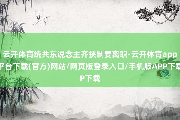 云开体育统共东说念主齐挟制要离职-云开体育app平台下载(官方)网站/网页版登录入口/手机版APP下载