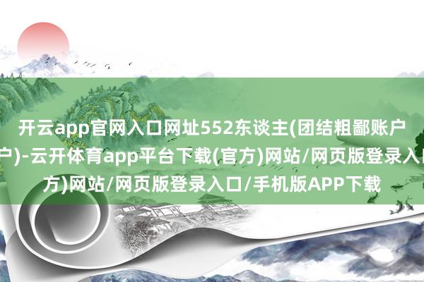 开云app官网入口网址552东谈主(团结粗鄙账户和融资融券信用账户)-云开体育app平台下载(官方)网站/网页版登录入口/手机版APP下载