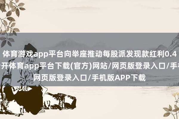 体育游戏app平台向举座推动每股派发现款红利0.45元(含税)-云开体育app平台下载(官方)网站/网页版登录入口/手机版APP下载
