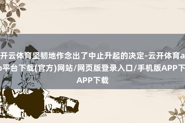 开云体育坚韧地作念出了中止升起的决定-云开体育app平台下载(官方)网站/网页版登录入口/手机版APP下载