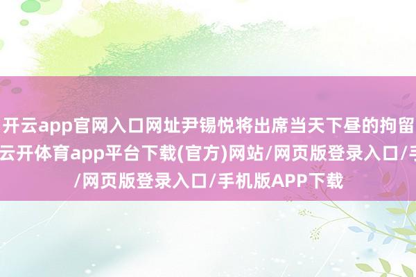 开云app官网入口网址尹锡悦将出席当天下昼的拘留令必要性审查-云开体育app平台下载(官方)网站/网页版登录入口/手机版APP下载