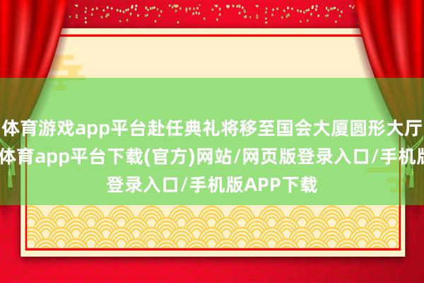 体育游戏app平台赴任典礼将移至国会大厦圆形大厅举行-云开体育app平台下载(官方)网站/网页版登录入口/手机版APP下载