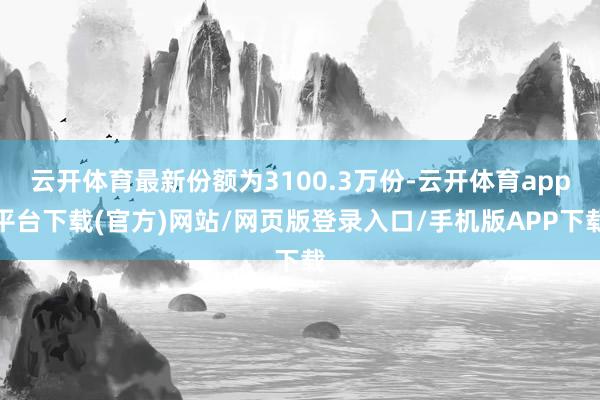 云开体育最新份额为3100.3万份-云开体育app平台下载(官方)网站/网页版登录入口/手机版APP下载