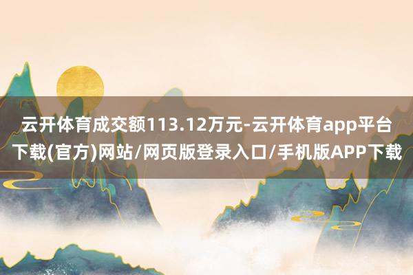 云开体育成交额113.12万元-云开体育app平台下载(官方)网站/网页版登录入口/手机版APP下载