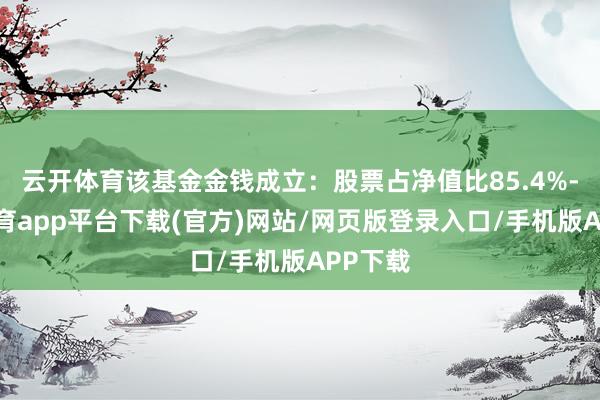 云开体育该基金金钱成立：股票占净值比85.4%-云开体育app平台下载(官方)网站/网页版登录入口/手机版APP下载
