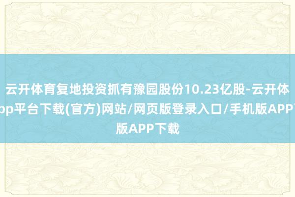 云开体育复地投资抓有豫园股份10.23亿股-云开体育app平台下载(官方)网站/网页版登录入口/手机版APP下载