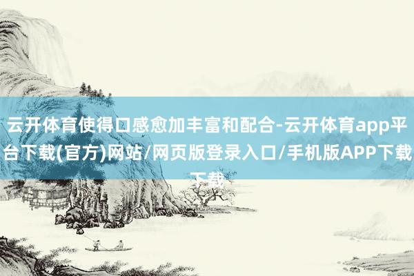 云开体育使得口感愈加丰富和配合-云开体育app平台下载(官方)网站/网页版登录入口/手机版APP下载