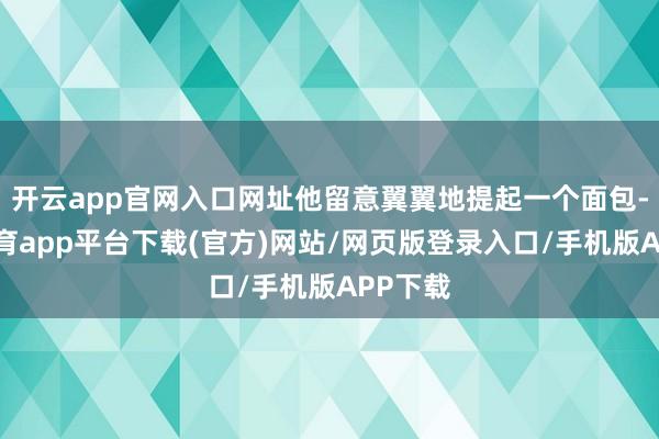 开云app官网入口网址他留意翼翼地提起一个面包-云开体育app平台下载(官方)网站/网页版登录入口/手机版APP下载