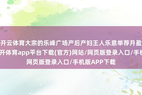 开云体育大宗的乐峰广场产后产妇王人乐意举荐月盈产后建立-云开体育app平台下载(官方)网站/网页版登录入口/手机版APP下载
