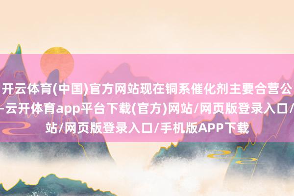 开云体育(中国)官方网站现在铜系催化剂主要合营公司里面安设需求-云开体育app平台下载(官方)网站/网页版登录入口/手机版APP下载