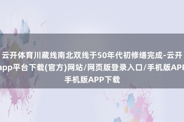 云开体育川藏线南北双线于50年代初修缮完成-云开体育app平台下载(官方)网站/网页版登录入口/手机版APP下载
