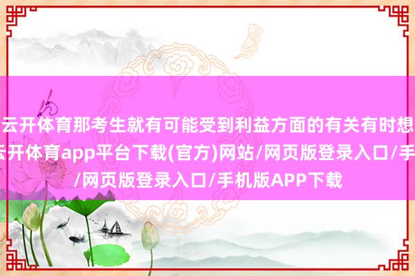 云开体育那考生就有可能受到利益方面的有关有时想想上的渗入-云开体育app平台下载(官方)网站/网页版登录入口/手机版APP下载
