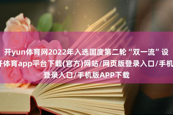开yun体育网2022年入选国度第二轮“双一流”设立高校-云开体育app平台下载(官方)网站/网页版登录入口/手机版APP下载