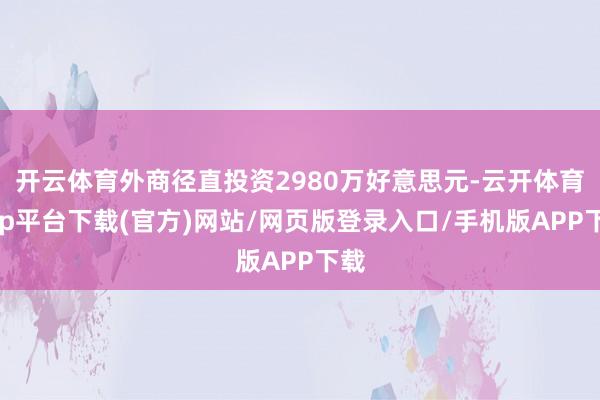 开云体育外商径直投资2980万好意思元-云开体育app平台下载(官方)网站/网页版登录入口/手机版APP下载