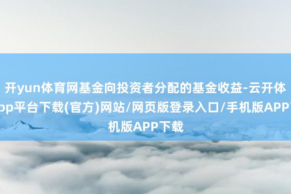 开yun体育网基金向投资者分配的基金收益-云开体育app平台下载(官方)网站/网页版登录入口/手机版APP下载