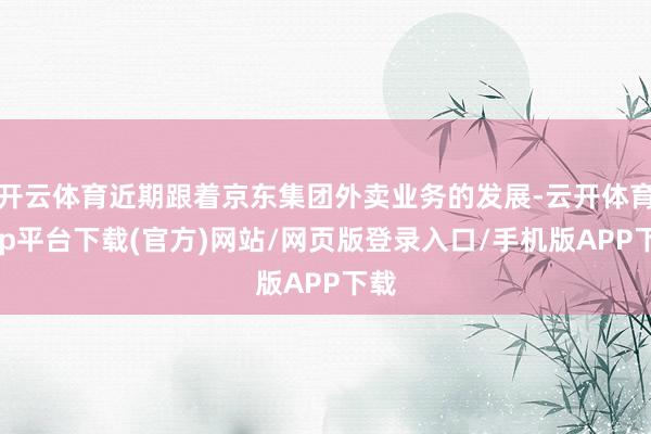 开云体育近期跟着京东集团外卖业务的发展-云开体育app平台下载(官方)网站/网页版登录入口/手机版APP下载