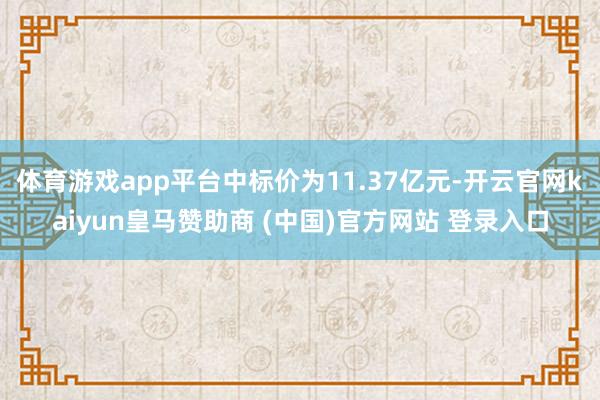 体育游戏app平台中标价为11.37亿元-开云官网kaiyun皇马赞助商 (中国)官方网站 登录入口