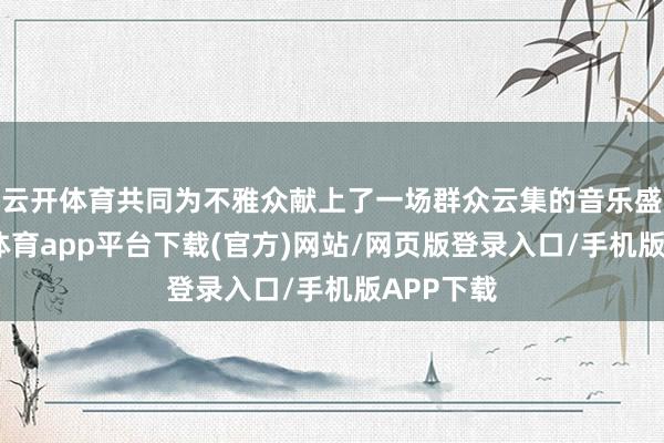 云开体育共同为不雅众献上了一场群众云集的音乐盛宴-云开体育app平台下载(官方)网站/网页版登录入口/手机版APP下载